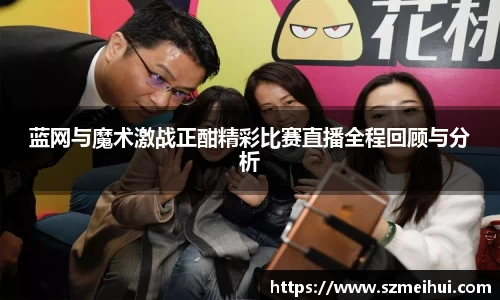 蓝网与魔术激战正酣精彩比赛直播全程回顾与分析